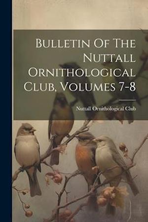 Bulletin Of The Nuttall Ornithological Club, Volumes 7-8