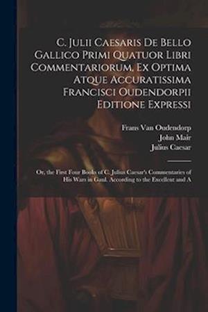 C. Julii Caesaris De Bello Gallico Primi Quatuor Libri Commentariorum, Ex Optima Atque Accuratissima Francisci Oudendorpii Editione Expressi: Or, the