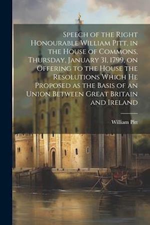 Speech of the Right Honourable William Pitt, in the House of Commons, Thursday, January 31, 1799, on Offering to the House the Resolutions Which he Pr
