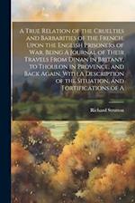A True Relation of the Cruelties and Barbarities of the French, Upon the English Prisoners of war. Being A Journal of Their Travels From Dinan in Brit