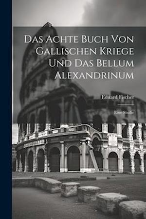 Das Achte Buch Von Gallischen Kriege Und Das Bellum Alexandrinum