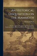 An Historical Disquisition on the Mammoth: Or, Great American Incognitum, an Extinct, Immense, Carnivorous Animal, Whose Fossil Remains Have Been Foun