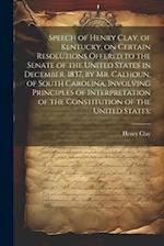 Speech of Henry Clay, of Kentucky, on Certain Resolutions Offered to the Senate of the United States in December, 1837, by Mr. Calhoun, of South Carol