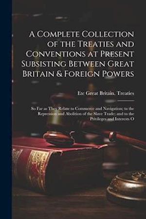A Complete Collection of the Treaties and Conventions at Present Subsisting Between Great Britain & Foreign Powers; so far as They Relate to Commerce