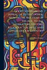 Good Government. Appeal of Peter Cooper, now in the 91st Year of his age, to all Legislators, Editors, Religious Teachers, and Lovers of our Country 