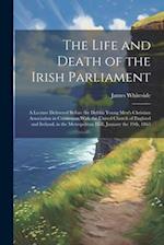 The Life and Death of the Irish Parliament: A Lecture Delivered Before the Dublin Young Men's Christian Association in Connexion With the United Churc