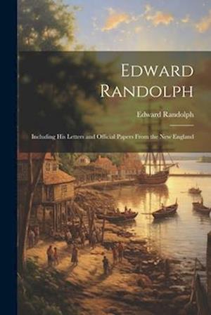 Edward Randolph: Including His Letters and Official Papers From the New England