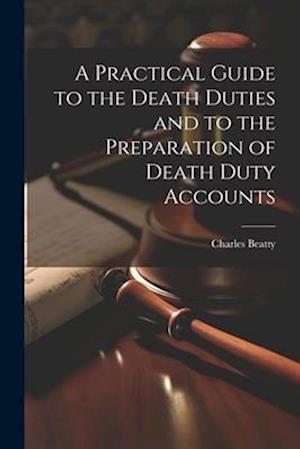 A Practical Guide to the Death Duties and to the Preparation of Death Duty Accounts