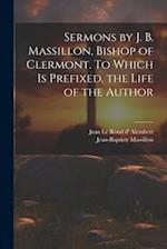 Sermons by J. B. Massillon, Bishop of Clermont. To Which is Prefixed, the Life of the Author 