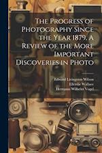 The Progress of Photography Since the Year 1879. A Review of the More Important Discoveries in Photo 