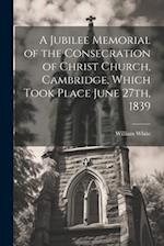 A Jubilee Memorial of the Consecration of Christ Church, Cambridge, Which Took Place June 27th, 1839 