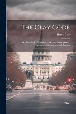 The Clay Code: Or, Text-book of Eloquence, a Collection of Axioms, Apothegms, Sentiments, and Remark