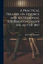 A Practical Treatise on Divorce and Matrimonial Jurisdiction Under the Act of 1857 