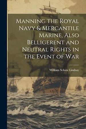 Manning the Royal Navy & Mercantile Marine, Also Belligerent and Neutral Rights in the Event of War