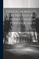 Herzog Albrecht von Preussen als Reformatorische Persönlichkeit 