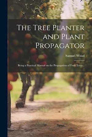 The Tree Planter and Plant Propagator; Being a Practical Manual on the Propagation of Fruit Trees ..