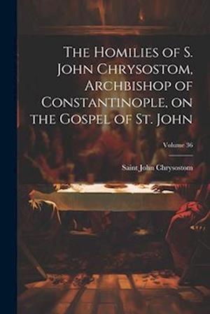 The Homilies of S. John Chrysostom, Archbishop of Constantinople, on the Gospel of St. John; Volume 36