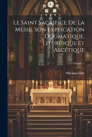 Le Saint Sacrifice de la Messe, son explication dogmatique, liturgique et ascétique; Volume 1