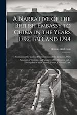 A Narrative of the British Embassy to China in the Years 1792, 1793, and 1794; Containing the Various Circumstances of the Embassy, With Accounts of C