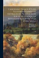 L'ancienne France [Étude illustrées d'après les ouvrages de Paul Lacroix sur le Moyen Age, la Renaissance, le XVIIe et le XVIIIe siècle