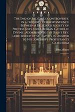 The end of Religious Controversy: In a Friendly Correspondence Between a Religious Society of Protestants and a Roman Catholic Divine ; Addressed to t