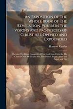 An Exposition of The Whole Book of The Revelation. Wherein The Visions and Prophecies of Christ are Opened and Expounded; Shewing The Great Conquests 