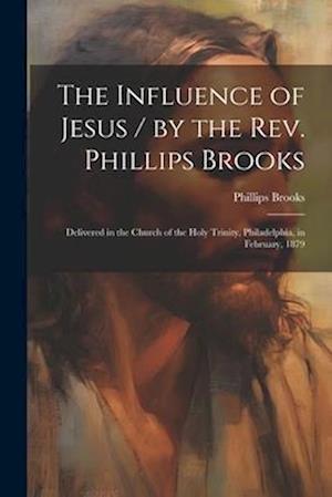 The Influence of Jesus / by the Rev. Phillips Brooks ; Delivered in the Church of the Holy Trinity, Philadelphia, in February, 1879