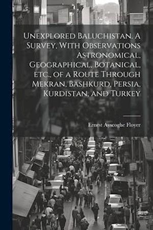 Unexplored Baluchistan. A Survey, With Observations Astronomical, Geographical, Botanical, etc., of a Route Through Mekran, Bashkurd, Persia, Kurdista
