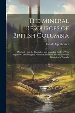 The Mineral Resources of British Columbia: Practical Hints for Capitalists and Intending Settlers: With Appendix Containing the Mineral Laws of the Pr