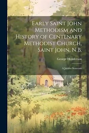 Early Saint John Methodism and History of Centenary Methodist Church, Saint John, N.B.: A Jubilee Souvenir