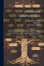 Athenae Oxonienses: An Exact History Of All The Writers And Bishops Who Have Had Their Education In The University Of Oxford. To Which Are Added The F