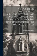 A Reply To Dr. Waterland's, Supplement To The Case Of Arian Subscription. Being A Defense Of The Case Of Subscription To The Xxxix Articles 
