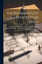 The Rudiments Of Architecture: Being A Treatise On Practical Geometry, On Grecian And Roman Mouldings ... Also, On The Origin Of Building, On The Five