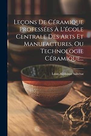 Leçons De Céramique Professées À L'école Centrale Des Arts Et Manufactures, Ou Technologie Céramique...