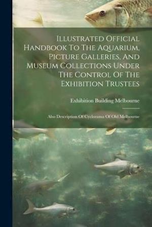 Illustrated Official Handbook To The Aquarium, Picture Galleries, And Museum Collections Under The Control Of The Exhibition Trustees: Also Descriptio