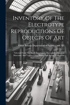 Inventory Of The Electrotype Reproductions Of Objects Of Art: Selected From The South Kensington Museum, Continental Museums, And Various Other Public
