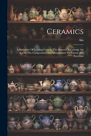 Ceramics: A Summary Of Leading Facts In The History Of Ceramic Art And In The Composition And Manufacture Of Pottery And Porcelain