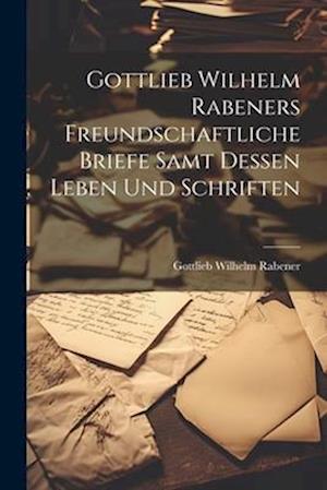 Gottlieb Wilhelm Rabeners freundschaftliche Briefe samt dessen Leben und Schriften