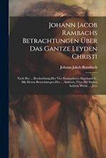 Johann Jacob Rambachs Betrachtungen Über Das Gantze Leyden Christi: Nach Der ... Beschreibung Der Vier Evangelisten Abgehandelt : Mit Denen Betrachtun
