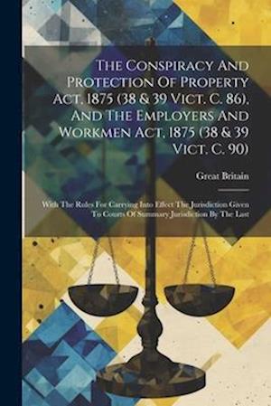 The Conspiracy And Protection Of Property Act, 1875 (38 & 39 Vict. C. 86), And The Employers And Workmen Act, 1875 (38 & 39 Vict. C. 90): With The Rul