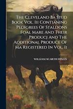 The Cleveland Ba Stud Book Vol. Iii Contianing Pedigrees Of Stallions Foal Mare And Their Producj And The Additional Produce Of Ma Registered In Vol. 