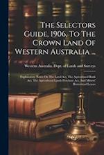The Selectors Guide, 1906, To The Crown Land Of Western Australia ...: Explanatory Notes On The Land Act, The Agricultural Bank Act, The Agricultural 