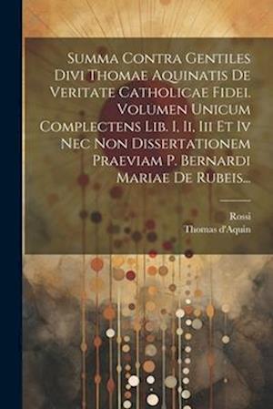 Summa Contra Gentiles Divi Thomae Aquinatis De Veritate Catholicae Fidei. Volumen Unicum Complectens Lib. I, Ii, Iii Et Iv Nec Non Dissertationem Prae