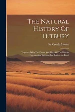 The Natural History Of Tutbury: Together With The Fauna And Flora Of The District Surrounding Tutbury And Burton-on-trent