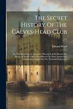 The Secret History Of The Calves-head Club: Or, The Republican Unmasqu'd. Wherein Is Fully Shown The Religion Of The Calves-head Heroes' In Their Anni