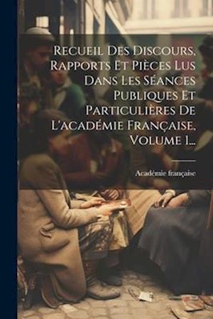 Recueil Des Discours, Rapports Et Pièces Lus Dans Les Séances Publiques Et Particulières De L'académie Française, Volume 1...