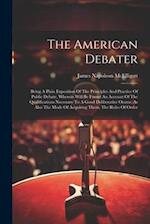 The American Debater: Being A Plain Exposition Of The Principles And Practice Of Public Debate, Wherein Will Be Found An Account Of The Qualifications