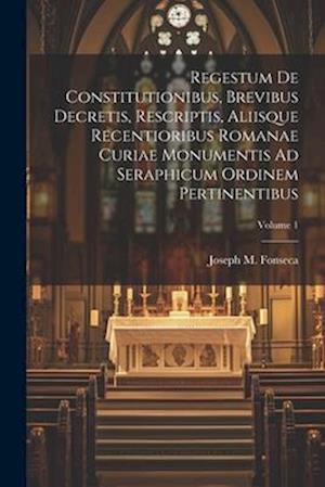 Regestum De Constitutionibus, Brevibus Decretis, Rescriptis, Aliisque Recentioribus Romanae Curiae Monumentis Ad Seraphicum Ordinem Pertinentibus; Vol