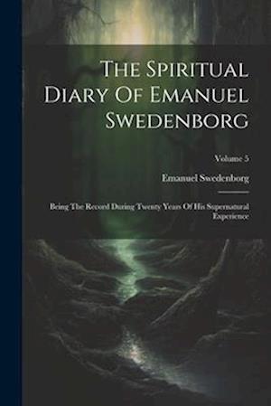 The Spiritual Diary Of Emanuel Swedenborg: Being The Record During Twenty Years Of His Supernatural Experience; Volume 5