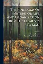 The Kingdoms Of Nature, Or, Life And Organization From The Elements To Man 